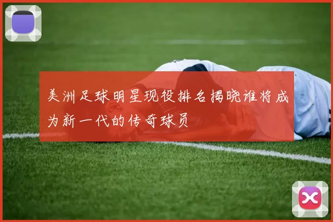 美洲足球明星现役排名揭晓谁将成为新一代的传奇球员