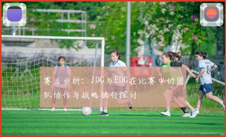 赛后分析：JDG与EDG在比赛中的团队协作与战略执行探讨
