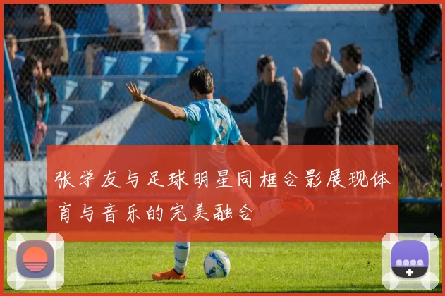 张学友与足球明星同框合影展现体育与音乐的完美融合