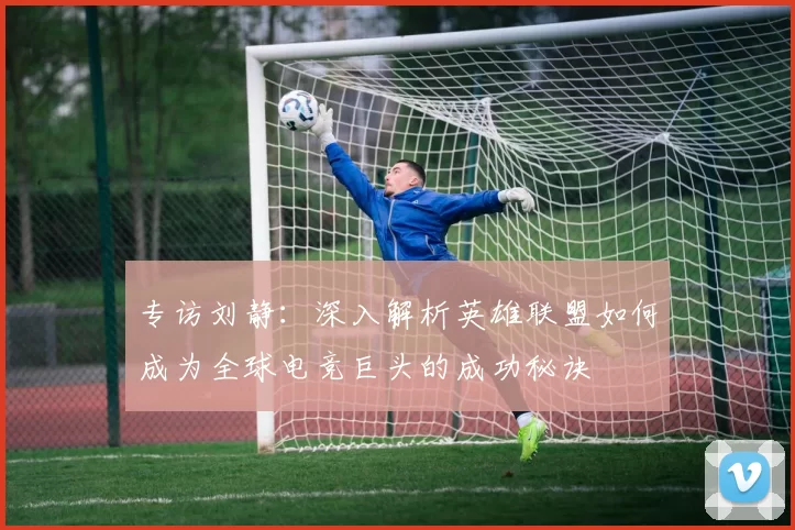 专访刘静：深入解析英雄联盟如何成为全球电竞巨头的成功秘诀