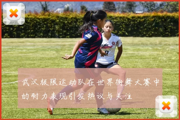 武汉极限运动队在世界街舞大赛中的耐力表现引发热议与关注