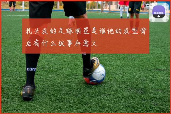 扎头发的足球明星是谁他的发型背后有什么故事和意义