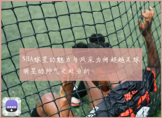 NBA球星的魅力与风采为何超越足球明星的帅气之处分析