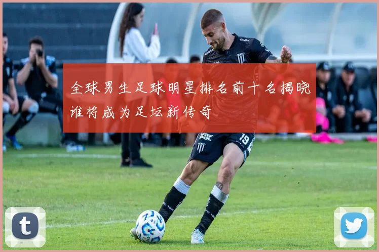 全球男生足球明星排名前十名揭晓谁将成为足坛新传奇