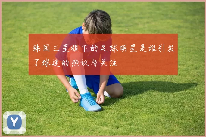韩国三星旗下的足球明星是谁引发了球迷的热议与关注