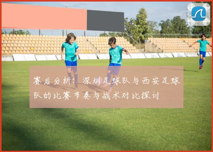 赛后分析：深圳足球队与西安足球队的比赛节奏与战术对比探讨