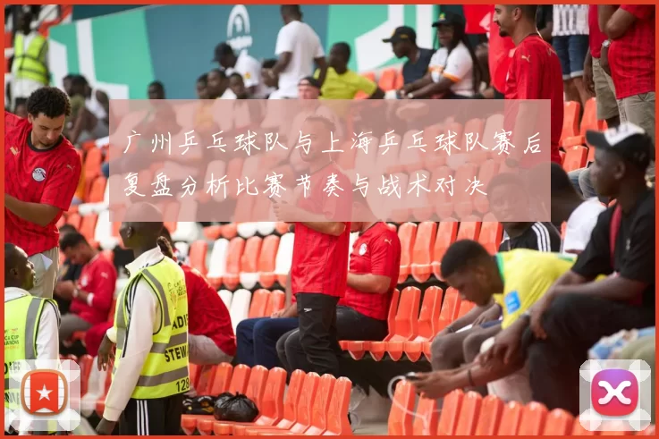 广州乒乓球队与上海乒乓球队赛后复盘分析比赛节奏与战术对决