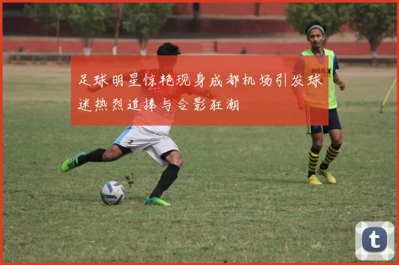 足球明星惊艳现身成都机场引发球迷热烈追捧与合影狂潮