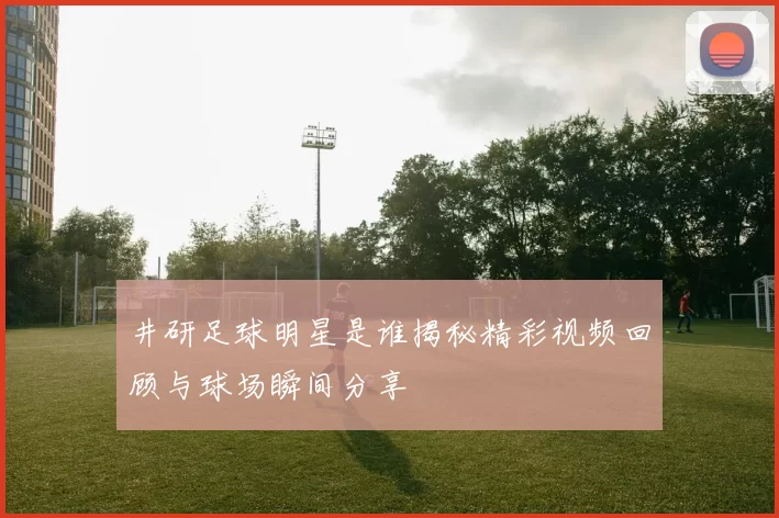 井研足球明星是谁揭秘精彩视频回顾与球场瞬间分享