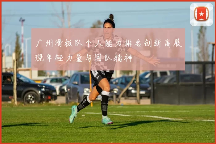广州滑板队个人能力排名创新高展现年轻力量与团队精神