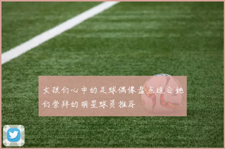 女孩们心中的足球偶像盘点适合她们崇拜的明星球员推荐
