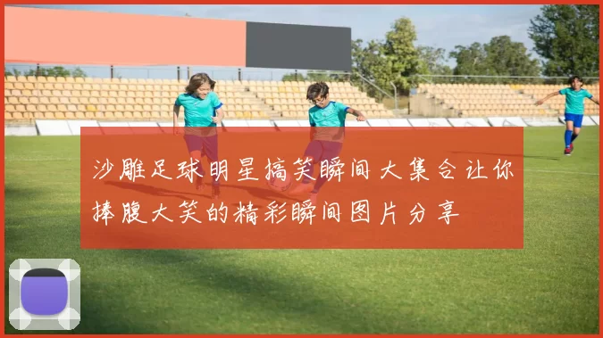 沙雕足球明星搞笑瞬间大集合让你捧腹大笑的精彩瞬间图片分享