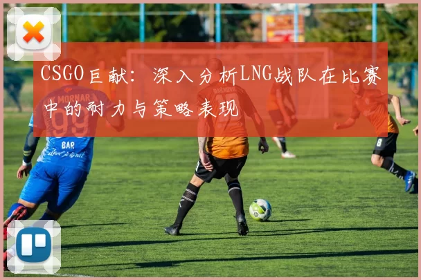 CSGO巨献：深入分析LNG战队在比赛中的耐力与策略表现