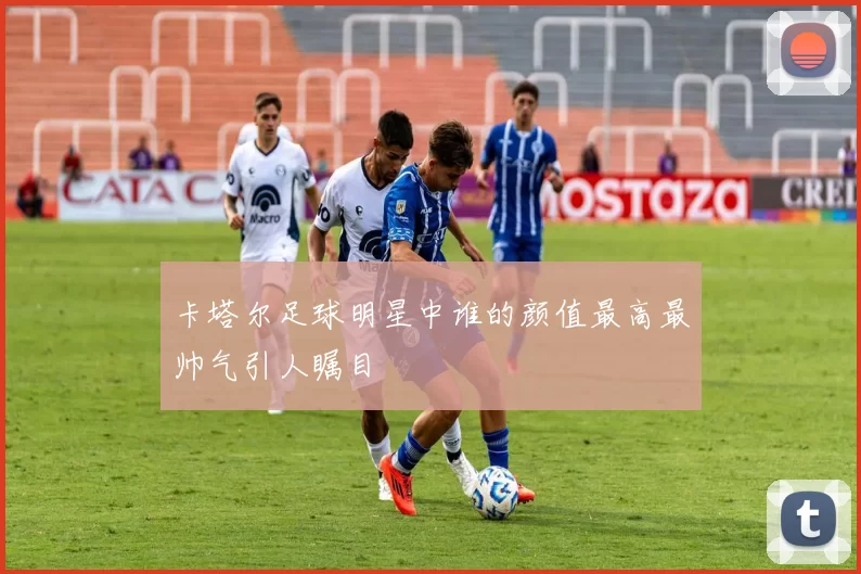 卡塔尔足球明星中谁的颜值最高最帅气引人瞩目