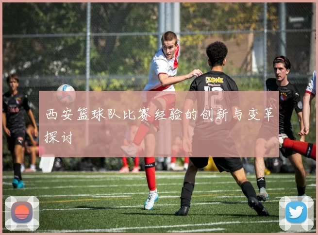 西安篮球队比赛经验的创新与变革探讨