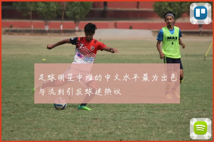 足球明星中谁的中文水平最为出色与流利引发球迷热议