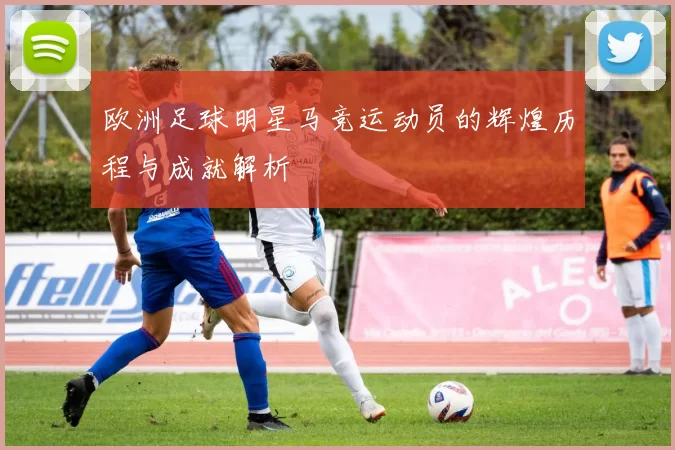 欧洲足球明星马竞运动员的辉煌历程与成就解析