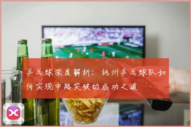 乒乓球深度解析：杭州乒乓球队如何实现中路突破的成功之道