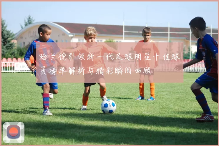 哈兰德引领新一代足球明星十佳球员榜单解析与精彩瞬间回顾