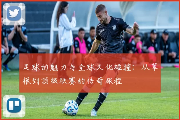 足球的魅力与全球文化碰撞：从草根到顶级联赛的传奇旅程