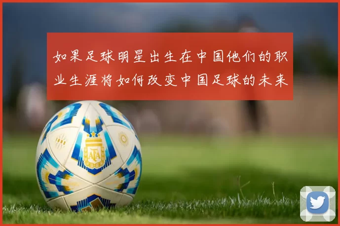 如果足球明星出生在中国他们的职业生涯将如何改变中国足球的未来发展
