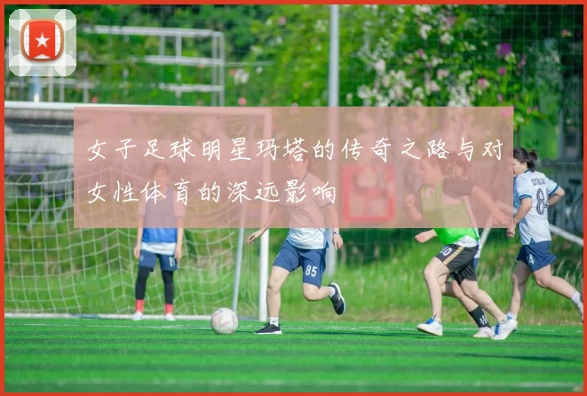 女子足球明星玛塔的传奇之路与对女性体育的深远影响