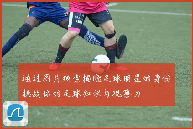 通过图片线索揭晓足球明星的身份挑战你的足球知识与观察力