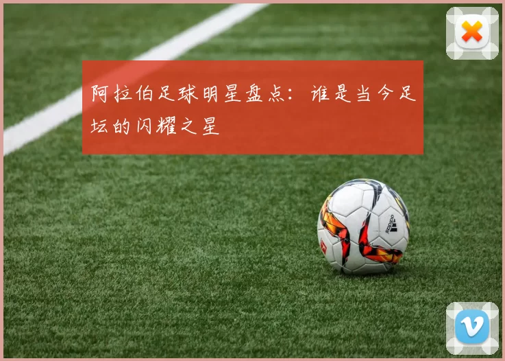 阿拉伯足球明星盘点：谁是当今足坛的闪耀之星