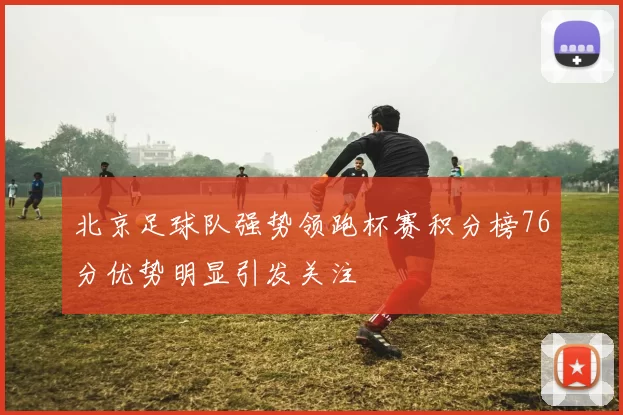 北京足球队强势领跑杯赛积分榜76分优势明显引发关注