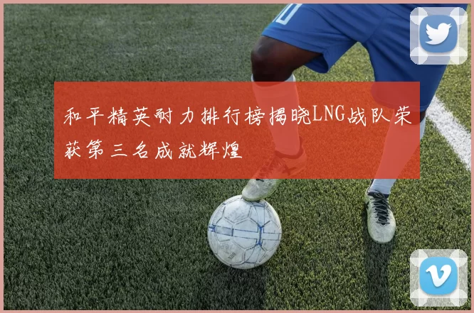 和平精英耐力排行榜揭晓LNG战队荣获第三名成就辉煌