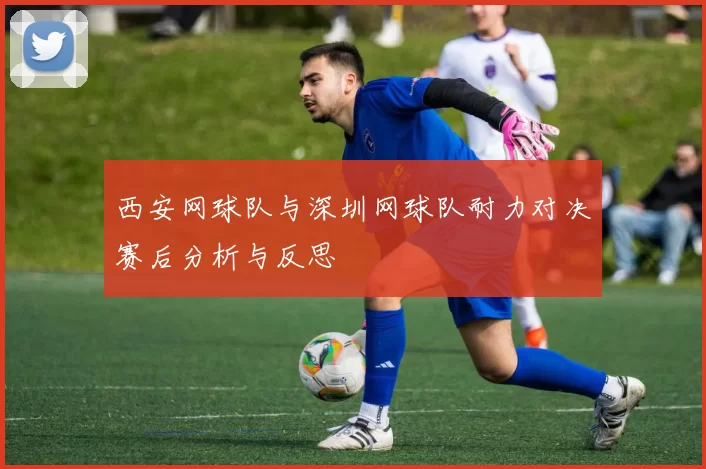 西安网球队与深圳网球队耐力对决赛后分析与反思