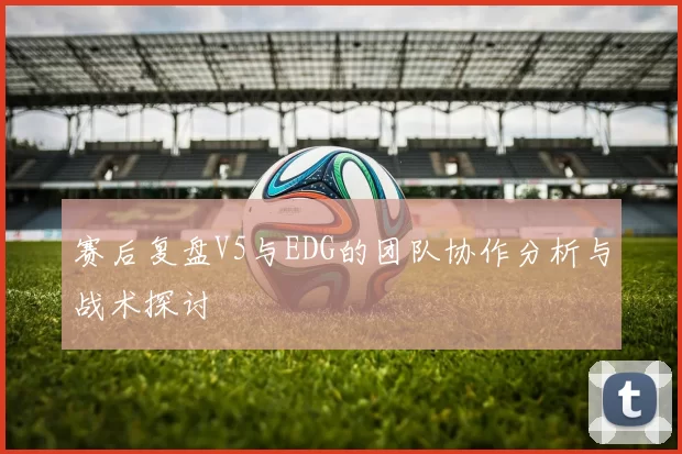 赛后复盘V5与EDG的团队协作分析与战术探讨