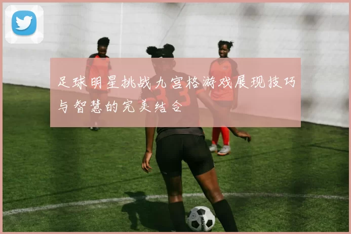 足球明星挑战九宫格游戏展现技巧与智慧的完美结合