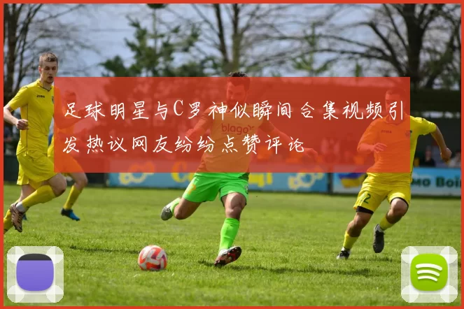 足球明星与C罗神似瞬间合集视频引发热议网友纷纷点赞评论