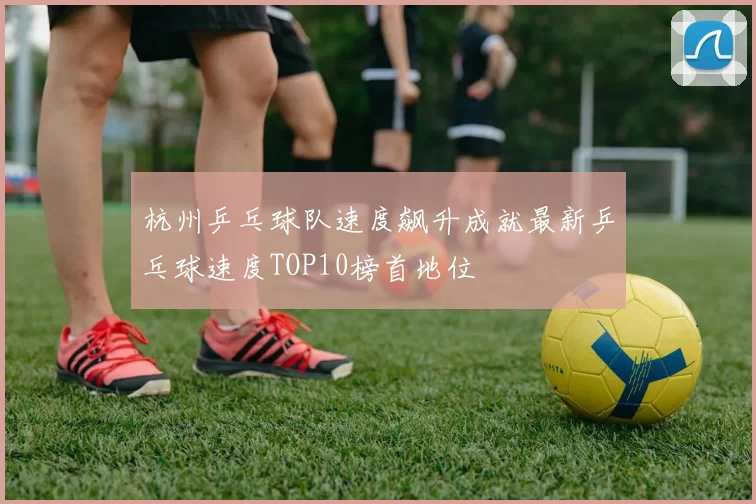 杭州乒乓球队速度飙升成就最新乒乓球速度TOP10榜首地位