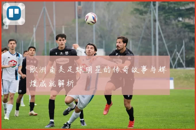欧洲南美足球明星的传奇故事与辉煌成就解析