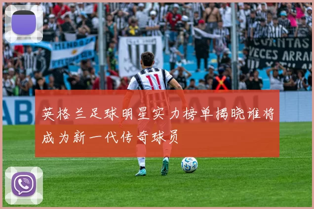 英格兰足球明星实力榜单揭晓谁将成为新一代传奇球员
