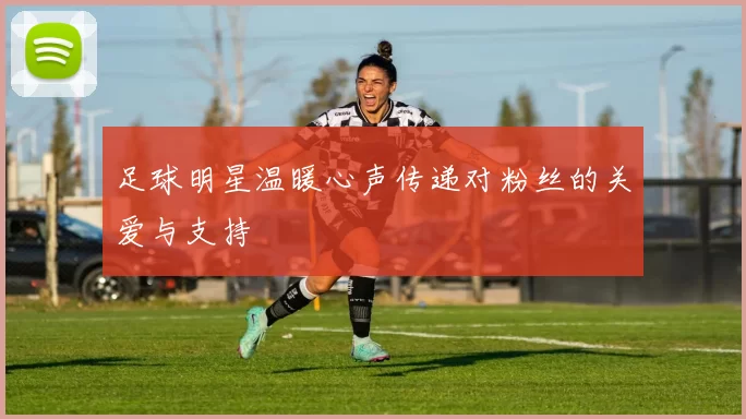 足球明星温暖心声传递对粉丝的关爱与支持