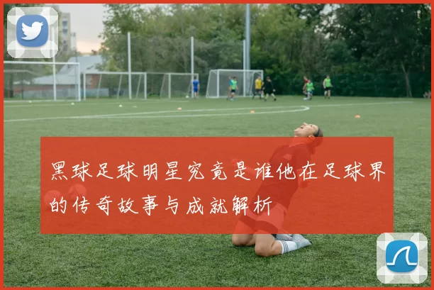 黑球足球明星究竟是谁他在足球界的传奇故事与成就解析