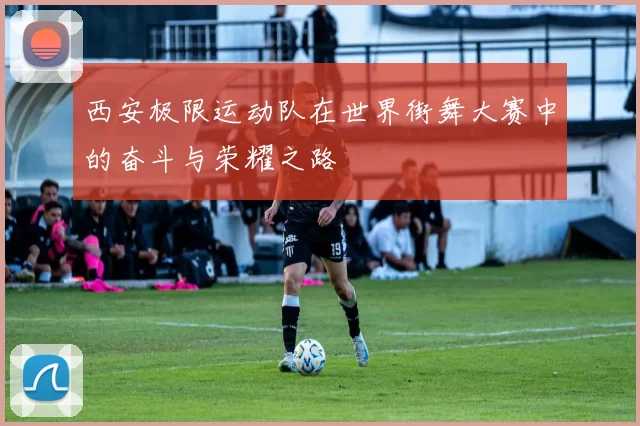 西安极限运动队在世界街舞大赛中的奋斗与荣耀之路