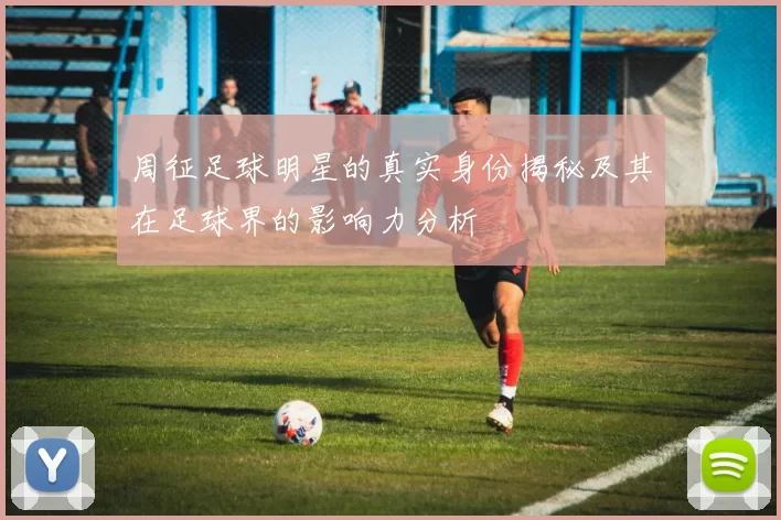 周征足球明星的真实身份揭秘及其在足球界的影响力分析