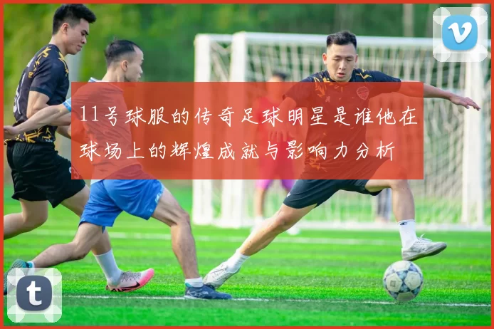 11号球服的传奇足球明星是谁他在球场上的辉煌成就与影响力分析