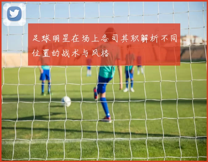 足球明星在场上各司其职解析不同位置的战术与风格