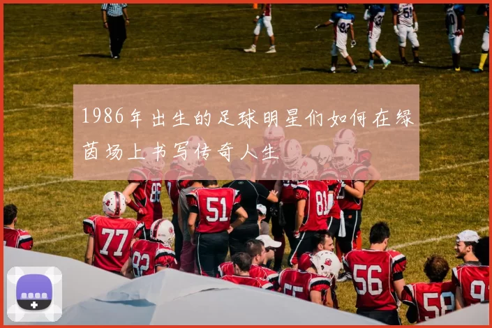 1986年出生的足球明星们如何在绿茵场上书写传奇人生