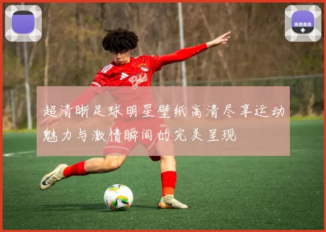 超清晰足球明星壁纸高清尽享运动魅力与激情瞬间的完美呈现