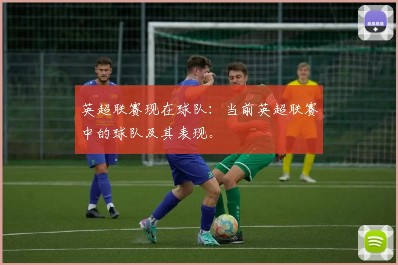 英超联赛现在球队：当前英超联赛中的球队及其表现。