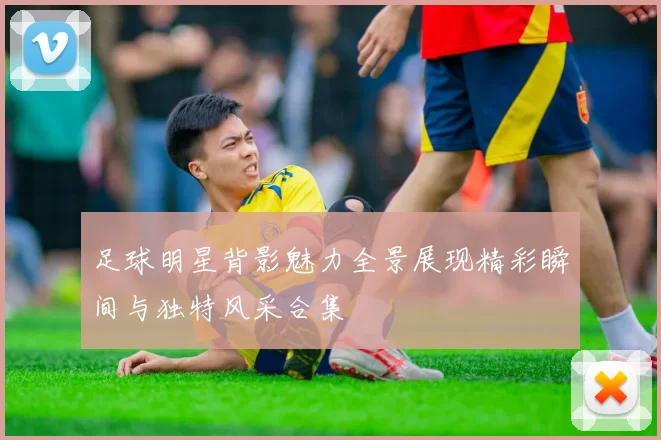 足球明星背影魅力全景展现精彩瞬间与独特风采合集