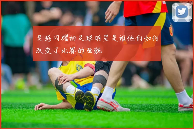 灵感闪耀的足球明星是谁他们如何改变了比赛的面貌