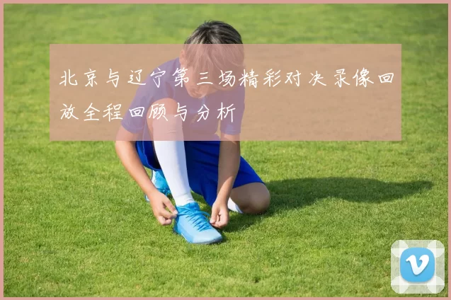北京与辽宁第三场精彩对决录像回放全程回顾与分析