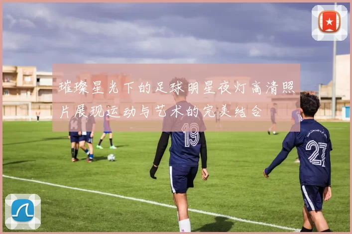 璀璨星光下的足球明星夜灯高清照片展现运动与艺术的完美结合